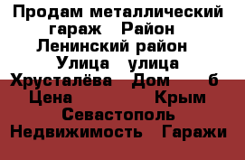 Продам металлический гараж › Район ­ Ленинский район › Улица ­ улица Хрусталёва › Дом ­ 74-б › Цена ­ 160 000 - Крым, Севастополь Недвижимость » Гаражи   